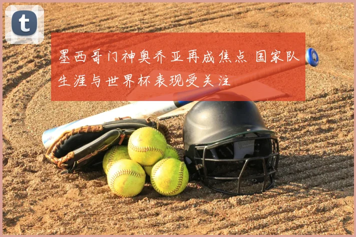 墨西哥门神奥乔亚再成焦点 国家队生涯与世界杯表现受关注