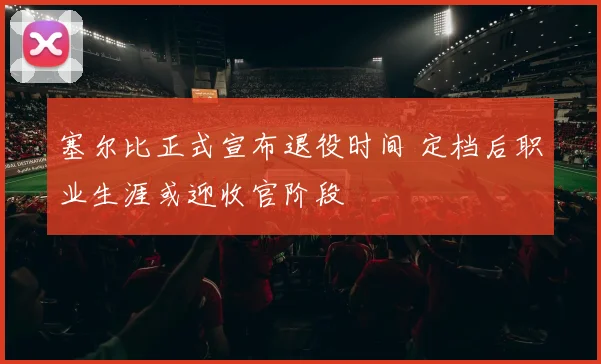 塞尔比正式宣布退役时间 定档后职业生涯或迎收官阶段