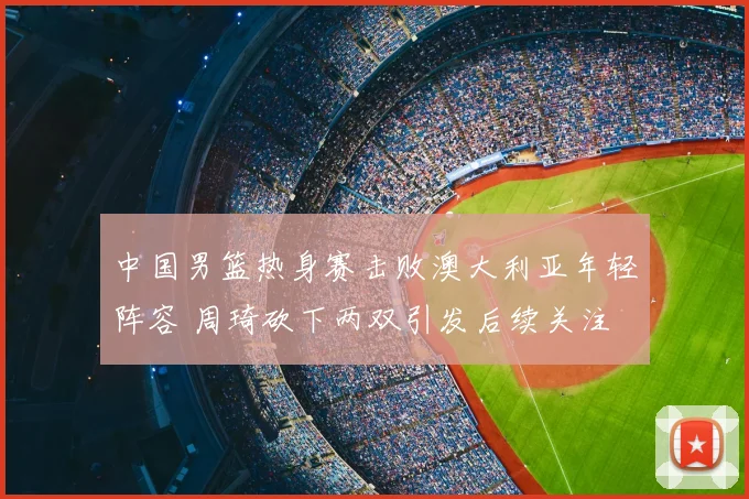 中国男篮热身赛击败澳大利亚年轻阵容 周琦砍下两双引发后续关注