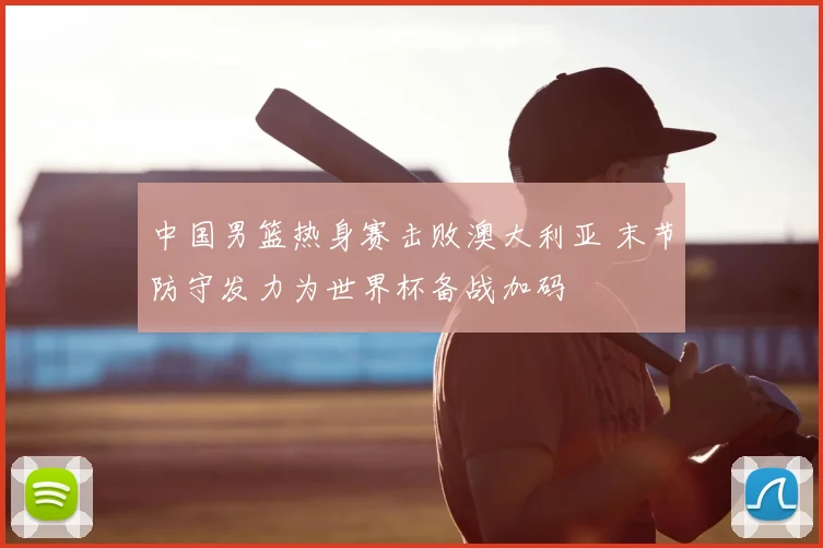 中国男篮热身赛击败澳大利亚 末节防守发力为世界杯备战加码
