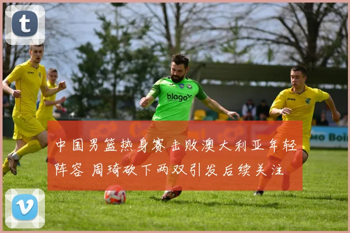 中国男篮热身赛击败澳大利亚年轻阵容 周琦砍下两双引发后续关注