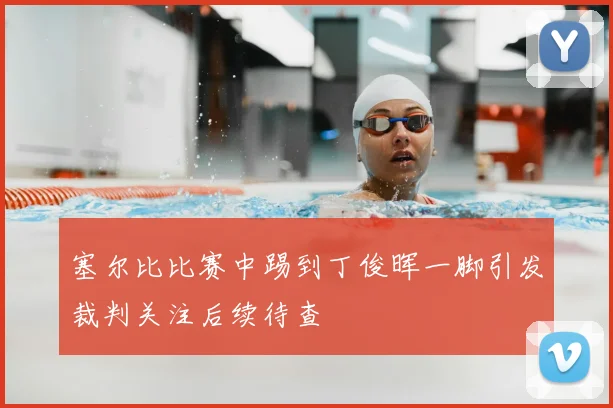 塞尔比比赛中踢到丁俊晖一脚引发裁判关注后续待查