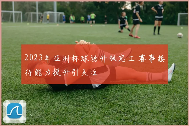 2023年亚洲杯球场升级完工 赛事接待能力提升引关注