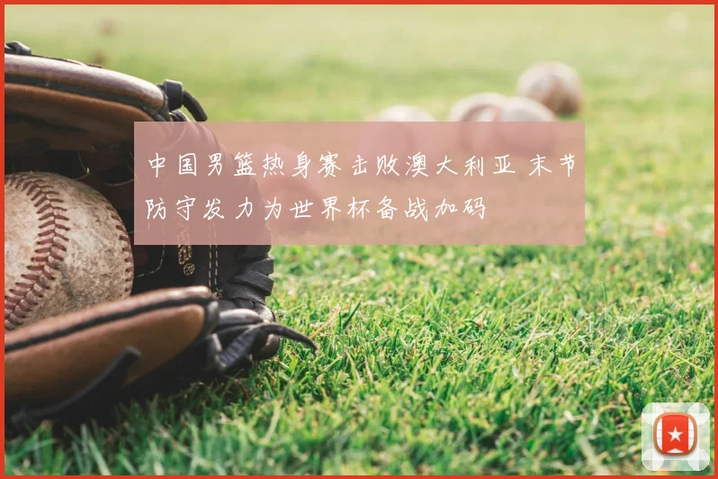 中国男篮热身赛击败澳大利亚 末节防守发力为世界杯备战加码