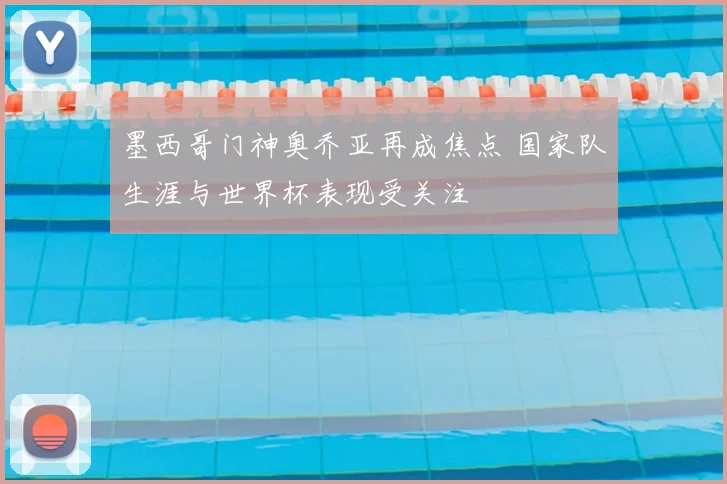 墨西哥门神奥乔亚再成焦点 国家队生涯与世界杯表现受关注